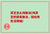 灵芝怎么炖做法(炖灵芝的简易做法，轻松养生没烦恼)