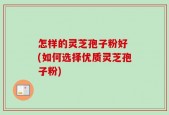 怎样的灵芝孢子粉好 (如何选择优质灵芝孢子粉)
