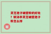 灵芝孢子破壁粉的好处？赋汤亭灵芝破壁孢子粉怎么样