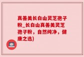 真善美长白山灵芝孢子粉_长白山真善美灵芝孢子粉，自然纯净，健康之选)