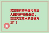 灵芝要剪碎吗图片高清大图(粉碎还是保留，谈谈灵芝煮水的正确方法？)