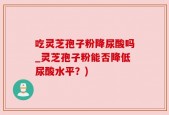 吃灵芝孢子粉降尿酸吗_灵芝孢子粉能否降低尿酸水平？)