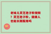 老妹儿灵芝孢子粉视频？灵芝孢子粉，健康人也能长期服用吗