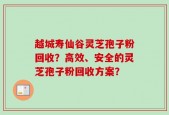 越城寿仙谷灵芝孢子粉回收？高效、安全的灵芝孢子粉回收方案？