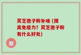 灵芝孢子粉补啥 (提高免疫力？灵芝孢子粉有什么好处)
