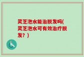 灵芝泡水能治脱发吗(灵芝泡水可有效治疗脱发？)