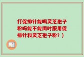 打促排针能喝灵芝孢子粉吗能不能同时服用促排针和灵芝孢子粉？)