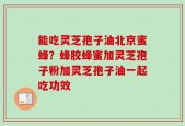 能吃灵芝孢子油北京蜜蜂？蜂胶蜂蜜加灵芝孢子粉加灵芝孢子油一起吃功效