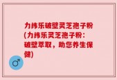 力纬乐破壁灵芝孢子粉(力纬乐灵芝孢子粉：破壁萃取，助您养生保健)