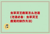 虫草灵芝鹿茸怎么泡酒(泡酒必备：虫草灵芝鹿茸的制作方法)
