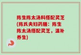 陈生陈太汤料搭配灵芝(陈氏夫妇药膳：陈生陈太汤搭配灵芝，温补养生)