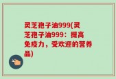 灵芝孢子油999(灵芝孢子油999：提高免疫力，受欢迎的营养品)