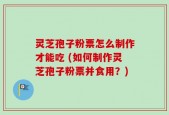 灵芝孢子粉票怎么制作才能吃 (如何制作灵芝孢子粉票并食用？)