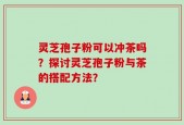 灵芝孢子粉可以冲茶吗？探讨灵芝孢子粉与茶的搭配方法？