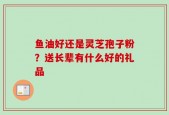 鱼油好还是灵芝孢子粉？送长辈有什么好的礼品