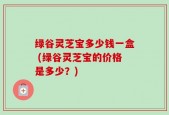 绿谷灵芝宝多少钱一盒 (绿谷灵芝宝的价格是多少？)