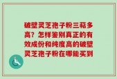 破壁灵芝孢子粉三萜多高？怎样鉴别真正的有效成份和纯度高的破壁灵芝孢子粉在哪能买到