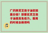 广药牌灵芝孢子油软胶囊价格？想要买灵芝孢子油提高免疫力，服用的时候会麻烦吗