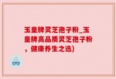 玉皇牌灵芝孢子粉_玉皇牌高品质灵芝孢子粉，健康养生之选)