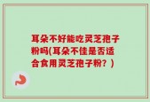 耳朵不好能吃灵芝孢子粉吗(耳朵不佳是否适合食用灵芝孢子粉？)