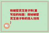 和破壁灵芝孢子粉(重写后的标题：探秘破壁灵芝孢子粉的惊人功效)