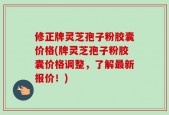 修正牌灵芝孢子粉胶囊价格(牌灵芝孢子粉胶囊价格调整，了解最新报价！)