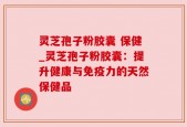 灵芝孢子粉胶囊 保健_灵芝孢子粉胶囊：提升健康与免疫力的天然保健品