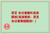 灵芝 女记者图片高清壁纸(高清壁纸：灵芝女记者震撼原创！)