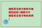 破壁灵芝孢子粉和不破壁的区别 (破壁与不破壁灵芝孢子粉的异同)