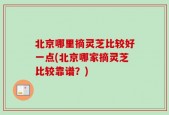 北京哪里摘灵芝比较好一点(北京哪家摘灵芝比较靠谱？)
