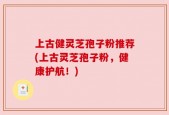上古健灵芝孢子粉推荐(上古灵芝孢子粉，健康护航！)
