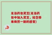 足浴药包灵芝(足浴药包中加入灵芝，给您带来焕然一新的感觉)