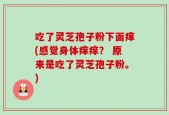吃了灵芝孢子粉下面痒(感觉身体痒痒？ 原来是吃了灵芝孢子粉。)