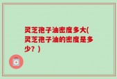 灵芝孢子油密度多大(灵芝孢子油的密度是多少？)