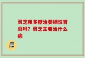 灵芝粗多糖治萎缩性胃炎吗？灵芝主要治什么病