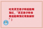 吃完灵芝孢子粉后脸颊发红_“灵芝孢子粉食用后脸颊发红现象解析”)