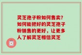 灵芝孢子粉如何售卖？如何能把好的灵芝孢子粉销售的更好，让更多人了解灵芝相信灵芝