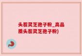 头茬灵芝孢子粉_高品质头茬灵芝孢子粉)