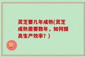 灵芝要几年成熟(灵芝成熟需要数年，如何提高生产效率？)