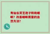 寿仙谷灵芝孢子粉助睡眠？改善睡眠质量的自然方法？