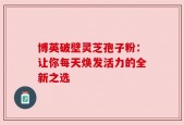 博英破壁灵芝孢子粉：让你每天焕发活力的全新之选