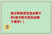 孢子粉和灵芝泡水哪个好(孢子粉与灵芝水哪个更好？)