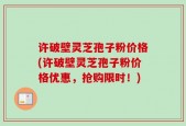 许破壁灵芝孢子粉价格(许破壁灵芝孢子粉价格优惠，抢购限时！)