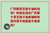 广药牌灵芝孢子油的功效？听朋友说吃广药那个灵芝孢子油有铺助恢复作用不知道是不是真的？
