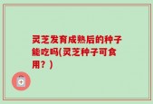 灵芝发育成熟后的种子能吃吗(灵芝种子可食用？)