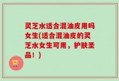 灵芝水适合混油皮用吗女生(适合混油皮的灵芝水女生可用，护肤圣品！)