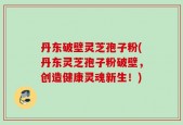 丹东破壁灵芝孢子粉(丹东灵芝孢子粉破壁，创造健康灵魂新生！)