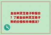 金丝利灵芝孢子粉报价？了解金丝利灵芝孢子粉的价格和市场情况？