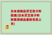 日本保健品灵芝孢子粉胶囊(日本灵芝孢子粉胶囊保健品重新包装上市)