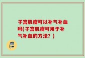 子宫肌瘤可以补气补血吗(子宫肌瘤可用于补气补血的方法？)